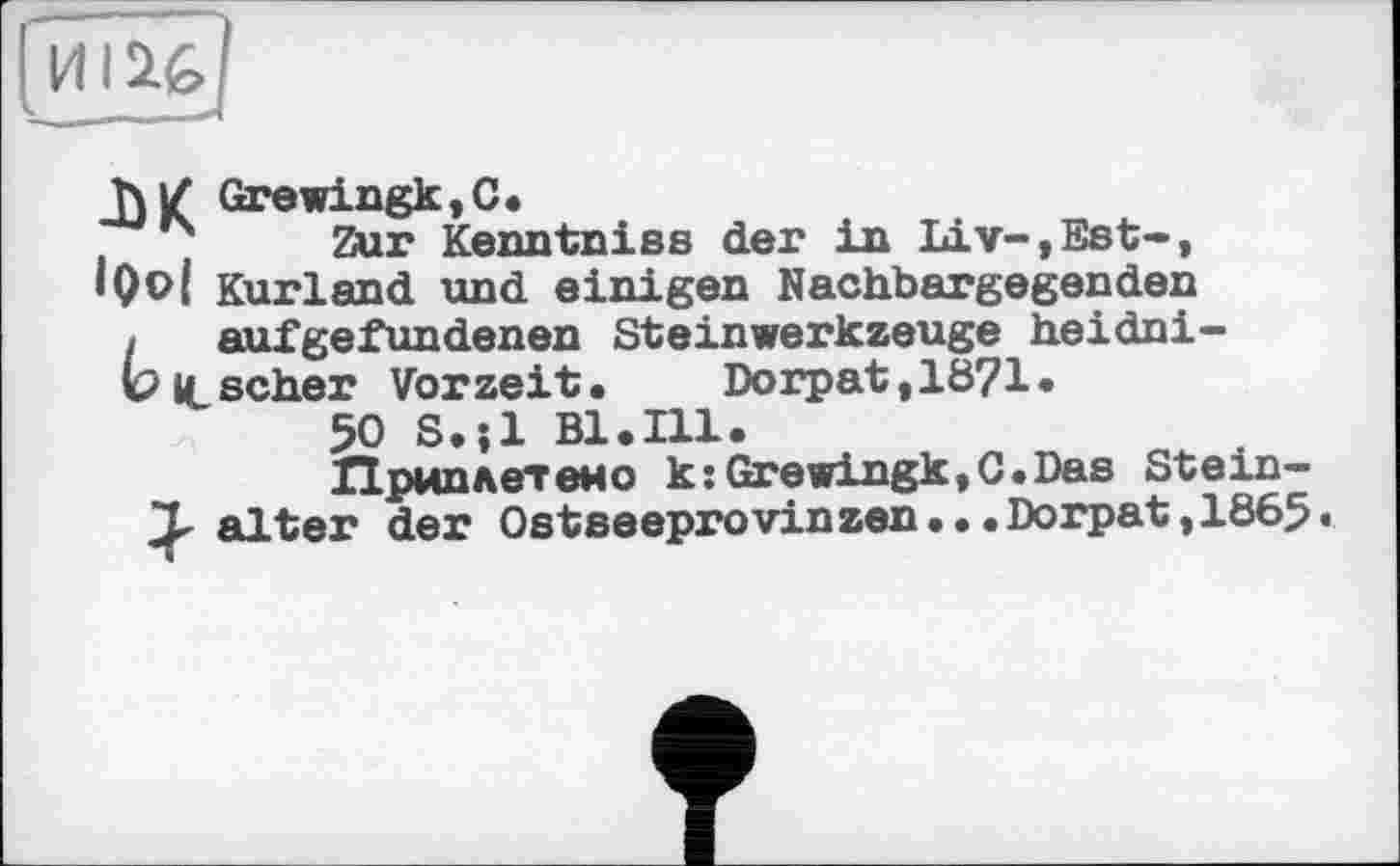 ﻿JW Grewingk,C.
і Zur Kenntniss der in Liv-,Est-, •Qol Kurland und einigen Nachbargegenden
[	aufgefundenen SteinWerkzeuge heidni-
b it scher Vorzeit. Dorpat,lÖ?l.
50 S.îl Bl.Ill.
Приплетено k:Grewingk,C.Das Stein-
T alter der Ostseeprovinzen...Dorpat,1865«